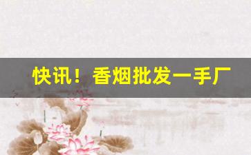 快讯！香烟批发一手厂家直销微信“蝉喘雷干”