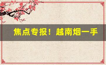 焦点专报！越南烟一手货源正品批发网“喋喋不休”