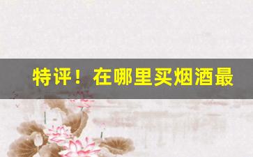 特评！在哪里买烟酒最划算线下“独擅其美”