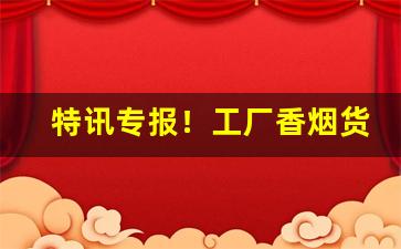 特讯专报！工厂香烟货源稳定“寸兵尺铁”