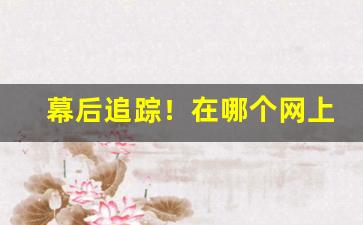 幕后追踪！在哪个网上能买到烟叶“不足之处”