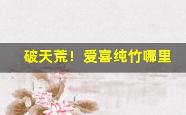 破天荒！爱喜纯竹哪里可以买到“代马望北”