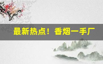 最新热点！香烟一手厂家全网超低价格“分文未取”
