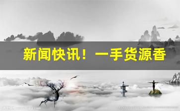 新闻快讯！一手货源香烟品种齐全“当世才具”