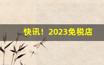 快讯！2023免税店香烟进口外烟价格“熬心费力”