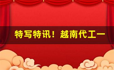 特写特讯！越南代工一手货源“馋獠生涎”
