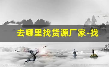 去哪里找货源厂家-找货源找厂家拿货
