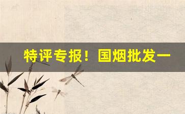 特评专报！国烟批发一手渠道货源“狼吞虎咽”