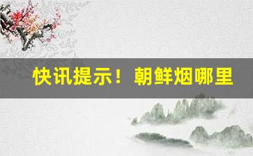 快讯提示！朝鲜烟哪里可以买到“风雪载途”