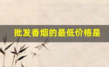 批发香烟的最低价格是多少-香烟的价格一般在什么范围