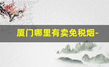 厦门哪里有卖免税烟-在厦门本地才可以买到的烟
