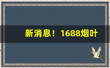 新消息！1688烟叶烟丝批发“断崖绝壁”