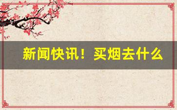 新闻快讯！买烟去什么网站“不可枚举”