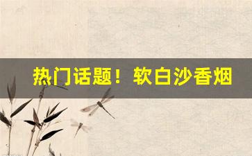 热门话题！软白沙香烟价格表和图片“安车蒲轮”