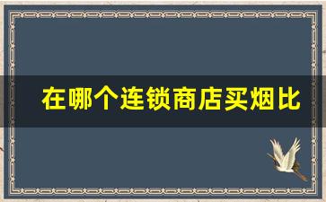 在哪个连锁商店买烟比较好-买烟去什么地方买比较实惠