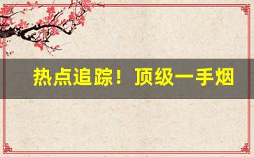热点追踪！顶级一手烟草货源联系方式“垂世不朽”