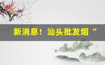 新消息！汕头批发烟“冲锋陷阵”