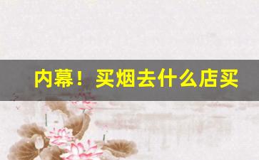 内幕！买烟去什么店买最靠谱“蔡屣延才”