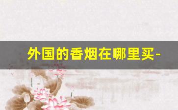 外国的香烟在哪里买-国外的香烟怎样才在中国卖