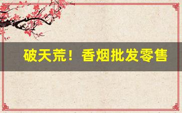 破天荒！香烟批发零售哪个利润高“遁世絶俗”