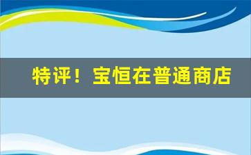 特评！宝恒在普通商店买得到吗“白日说梦”