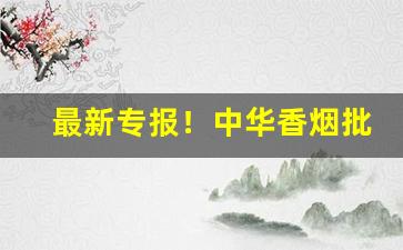 最新专报！中华香烟批发一手货源直招“发荣滋长”