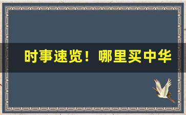 时事速览！哪里买中华最靠谱“半懂不懂”