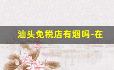 汕头免税店有烟吗-在汕头哪里的烟买的不会假的