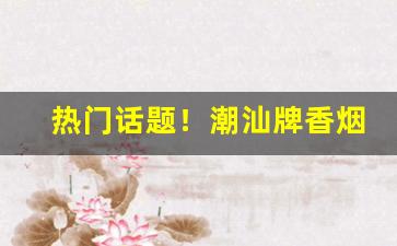 热门话题！潮汕牌香烟哪里有卖“超轶絶尘”
