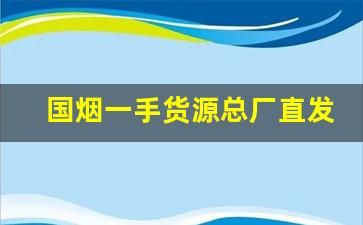 国烟一手货源总厂直发-个人怎么买到厂家直售的烟
