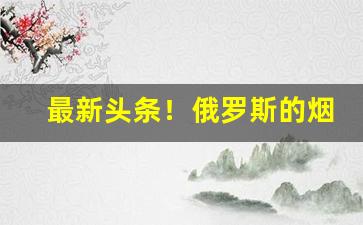 最新头条！俄罗斯的烟哪买“不堪回首”
