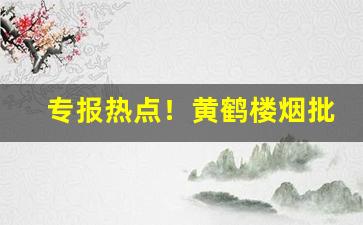 专报热点！黄鹤楼烟批发多少钱一条“才略过人”