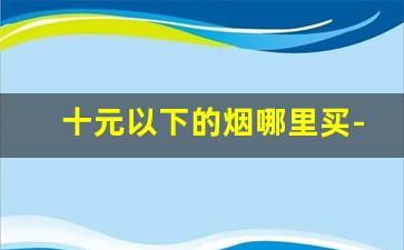 十元以下的烟哪里买-100元以上的烟哪里买