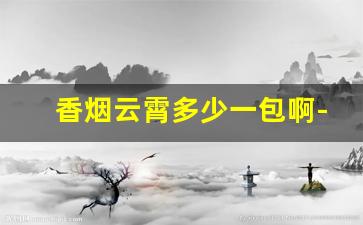 香烟云霄多少一包啊-云霄香烟有哪些系列和价格