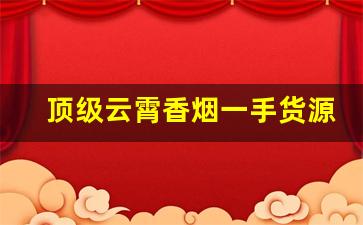 顶级云霄香烟一手货源批发代理-云霄香烟高端定制