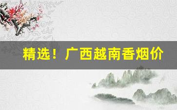 精选！广西越南香烟价格表和图片“东床之选”