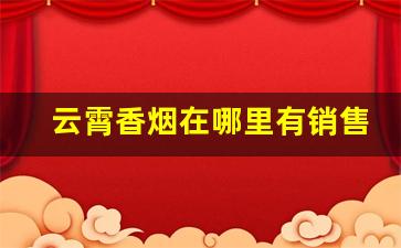 云霄香烟在哪里有销售的-云霄哪家烟的质量更好