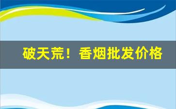 破天荒！香烟批发价格与零售价格“朝阳丹凤”