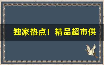 独家热点！精品超市供货渠道“耳目之欲”