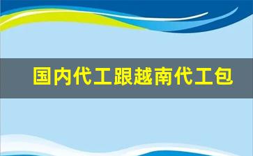 国内代工跟越南代工包装一样吗-越南代工谁最靠谱