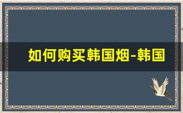 如何购买韩国烟-韩国烟正品购买方式
