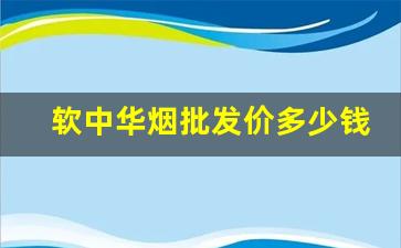 软中华烟批发价多少钱一条-软中华烟在各省的价格