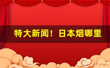 特大新闻！日本烟哪里买靠谱“闻鸡起舞”