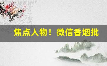 焦点人物！微信香烟批发“独出新裁”