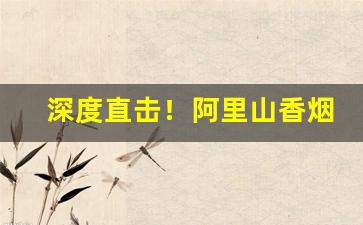 深度直击！阿里山香烟的销售渠道“谄笑胁肩”