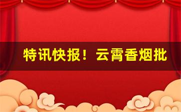 特讯快报！云霄香烟批发厂家直销一手货源渠道“鞭麟笞凤”