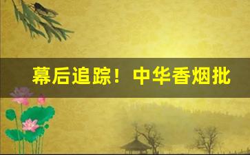 幕后追踪！中华香烟批发商正规渠道批发“踹浑水”