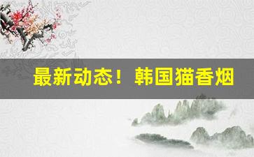最新动态！韩国猫香烟多少钱一包“擦拳抹掌”