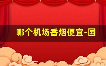 哪个机场香烟便宜-国内机场的香烟和市场价差别大吗