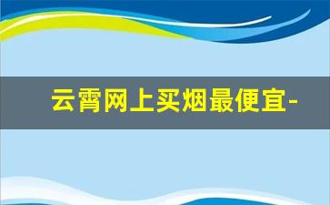云霄网上买烟最便宜-网上的云霄烟哪家靠谱